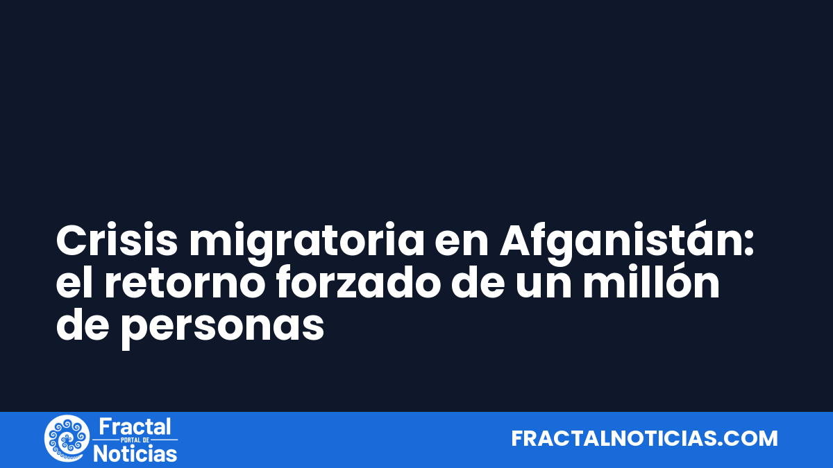 Crisis migratoria en Afganistán: el retorno forzado de un millón de personas — Fractal Noticias