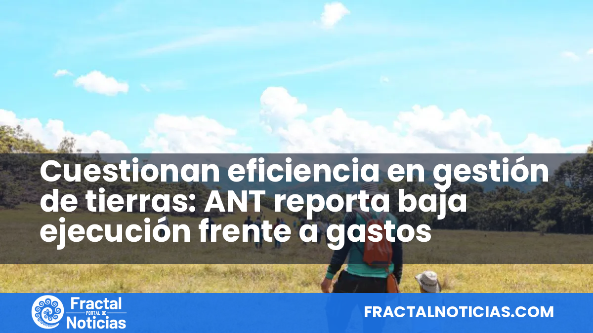 Cuestionan eficiencia en gestión de tierras: ANT reporta baja ejecución frente a gastos — Fractal Noticias