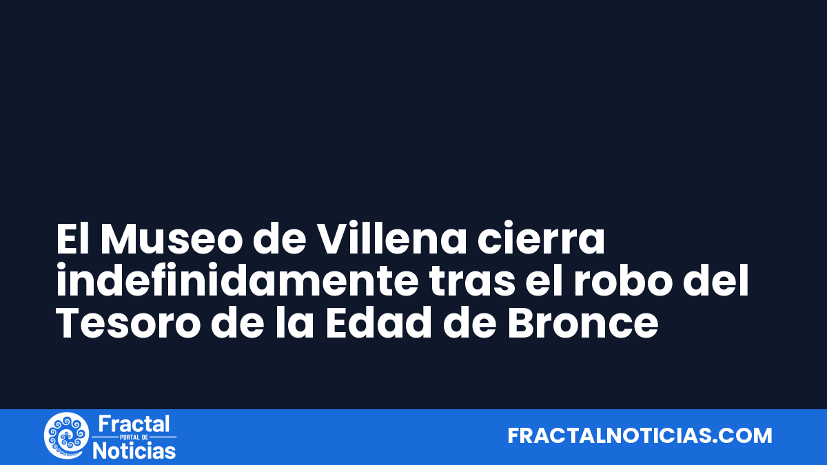 El Museo de Villena cierra indefinidamente tras el robo del Tesoro de la Edad de Bronce — Fractal Noticias