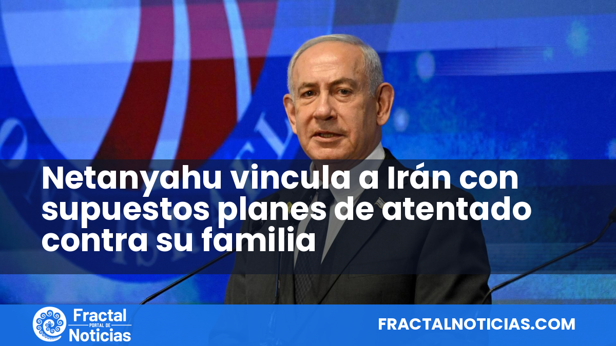 Netanyahu vincula a Irán con supuestos planes de atentado contra su familia — Fractal Noticias
