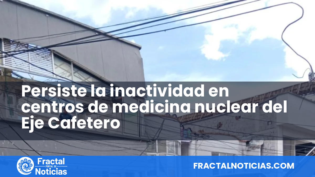 Persiste la inactividad en centros de medicina nuclear del Eje Cafetero — Fractal Noticias