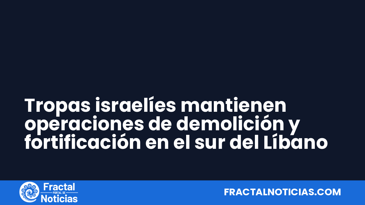 Tropas israelíes mantienen operaciones de demolición y fortificación en el sur del Líbano — Fractal Noticias
